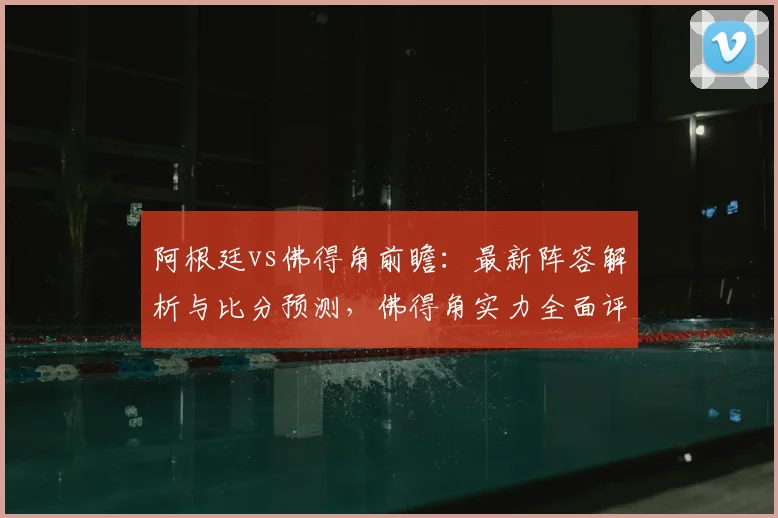 阿根廷vs佛得角前瞻:最新阵容解析与比分预测,佛得角实力全面评估
