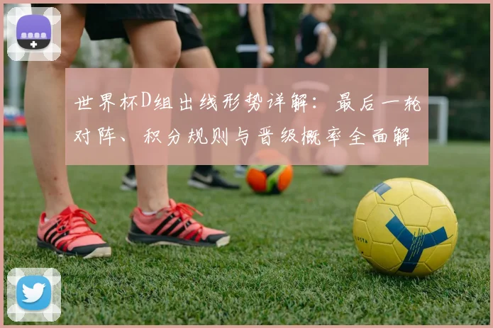 世界杯D组出线形势详解:最后一轮对阵、积分规则与晋级概率全面解读