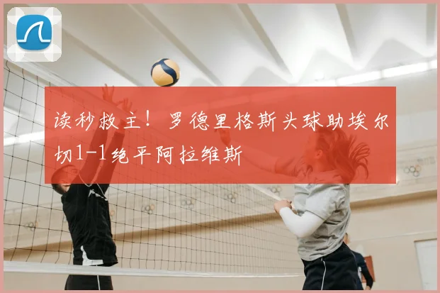 读秒救主！罗德里格斯头球助埃尔切1-1绝平阿拉维斯