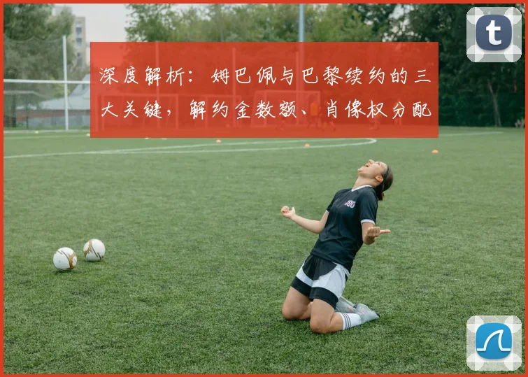深度解析：姆巴佩与巴黎续约的三大关键，解约金数额、肖像权分配及离队选项细节全揭秘