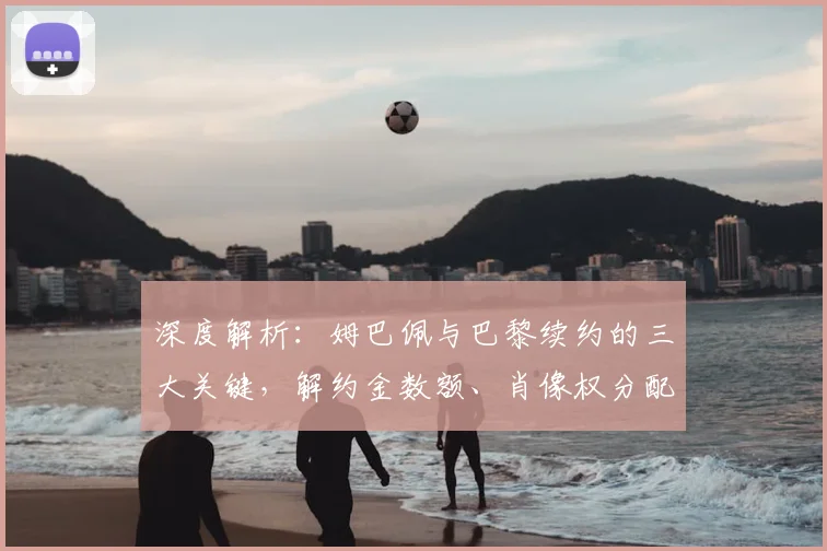 深度解析：姆巴佩与巴黎续约的三大关键，解约金数额、肖像权分配及离队选项细节全揭秘