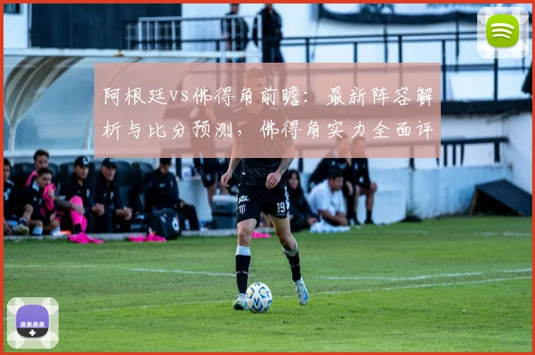 阿根廷vs佛得角前瞻：最新阵容解析与比分预测，佛得角实力全面评估