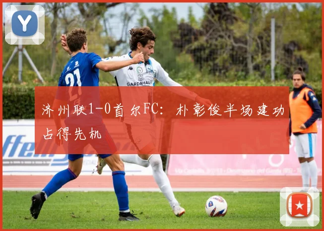 济州联1-0首尔FC:朴彰俊半场建功占得先机