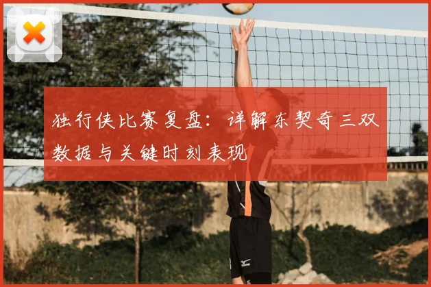 独行侠比赛复盘：详解东契奇三双数据与关键时刻表现